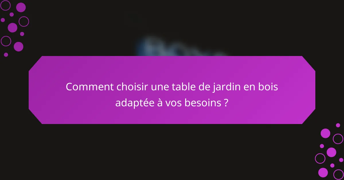 Comment choisir une table de jardin en bois adaptée à vos besoins ?