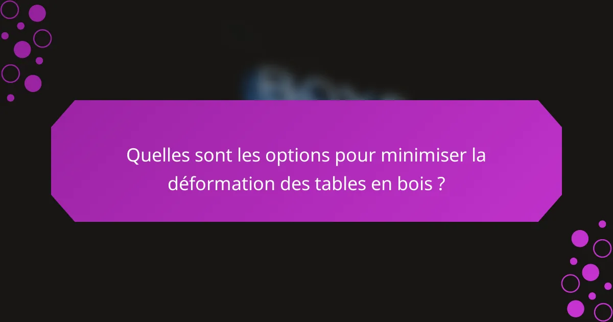 Quelles sont les options pour minimiser la déformation des tables en bois ?